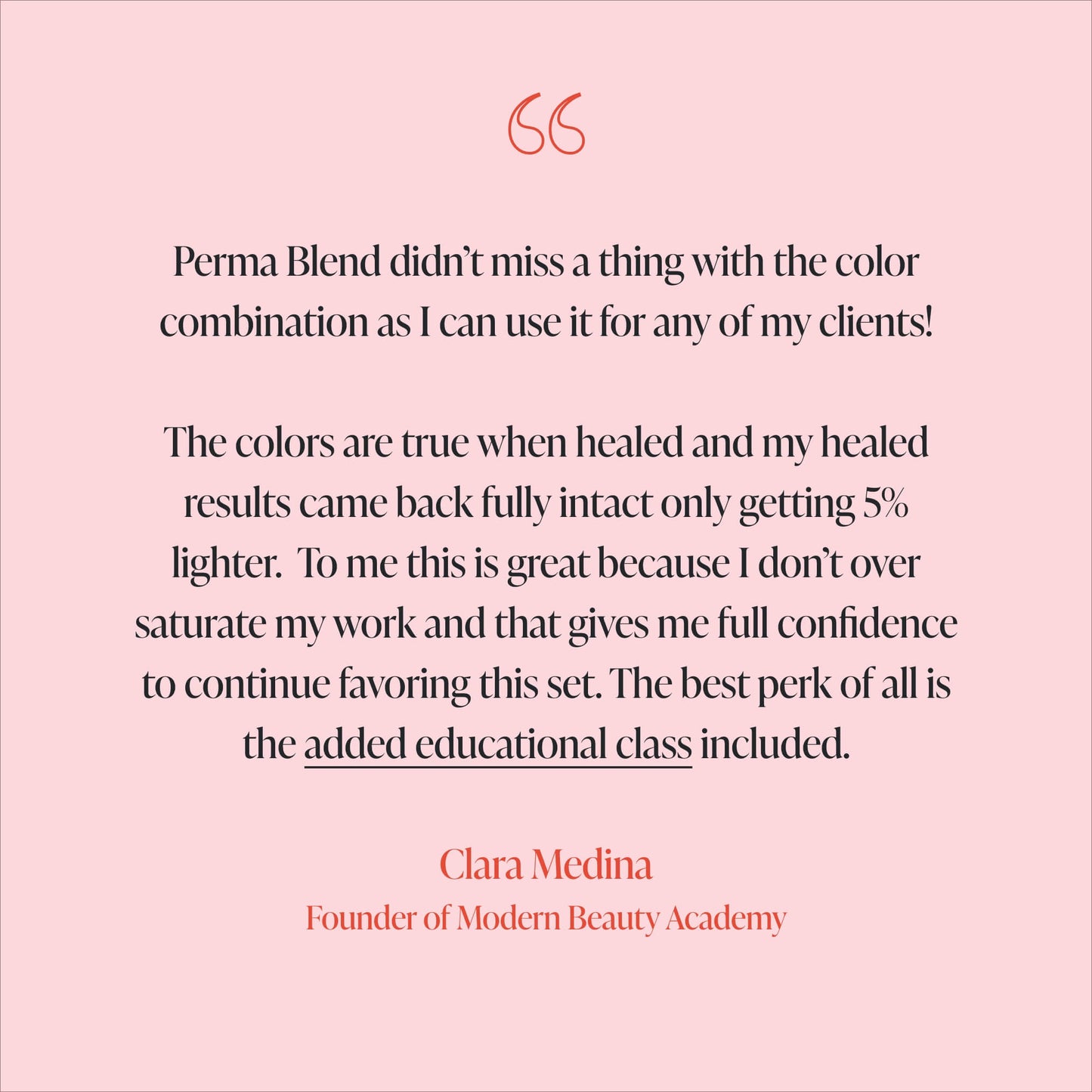 Clara Medina Testimonial - Perma Blend didn’t miss a thing with the color combination as I can use it for any of my clients!  The colors are true when healed and my healed results came back fully intact only getting 5% lighter.  To me this is great because I don’t over saturate my work and that gives me full confidence to continue favoring this set. The best perk of all is the added educational class included.