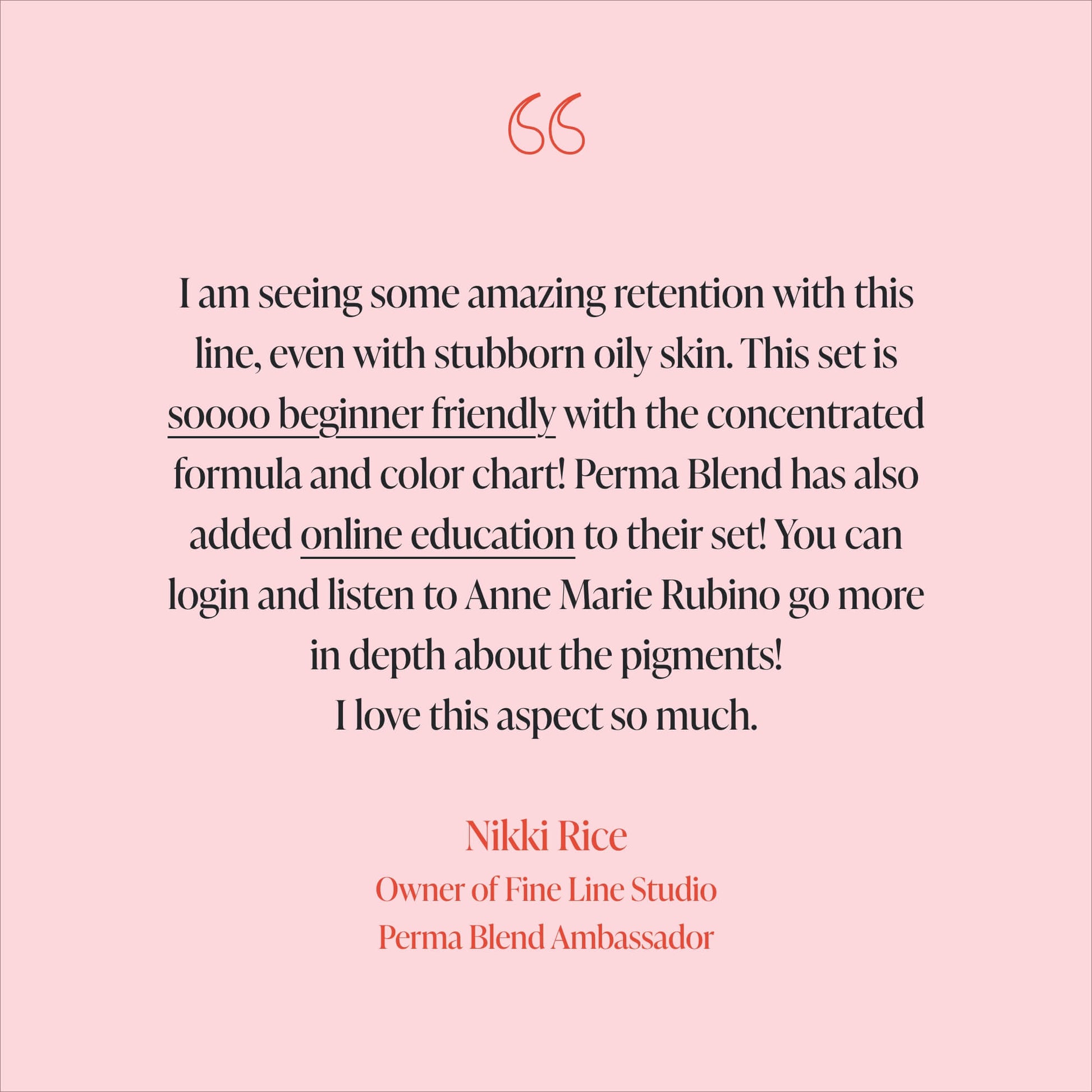 Nikki Rice Testimonial - I am seeing some amazing retention with this line, even with stubborn oily skin. This set is soooo beginner friendly with the concentrated formula and color chart! Perma Blend has also added online education to their set! You can login and listen to Anne Marie Rubino go more in depth about the pigments! I love this aspect so much. 